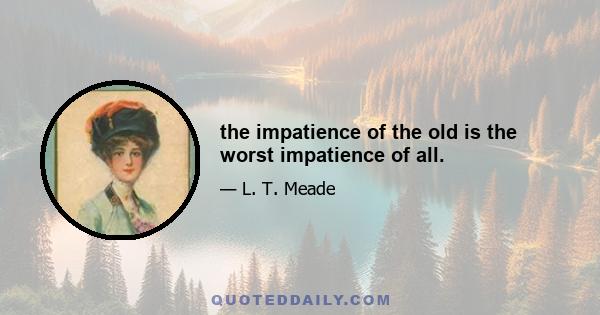 the impatience of the old is the worst impatience of all.