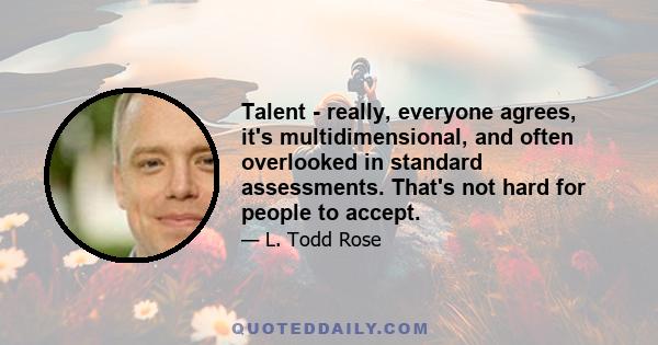 Talent - really, everyone agrees, it's multidimensional, and often overlooked in standard assessments. That's not hard for people to accept.