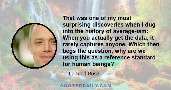 That was one of my most surprising discoveries when I dug into the history of average-ism: When you actually get the data, it rarely captures anyone. Which then begs the question, why are we using this as a reference