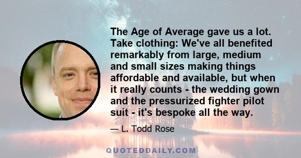 The Age of Average gave us a lot. Take clothing: We've all benefited remarkably from large, medium and small sizes making things affordable and available, but when it really counts - the wedding gown and the pressurized 