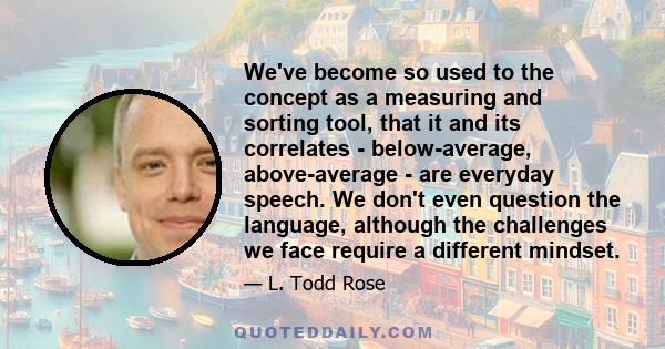 We've become so used to the concept as a measuring and sorting tool, that it and its correlates - below-average, above-average - are everyday speech. We don't even question the language, although the challenges we face