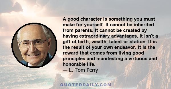 A good character is something you must make for yourself. It cannot be inherited from parents. It cannot be created by having extraordinary advantages. It isn't a gift of birth, wealth, talent or station. It is the