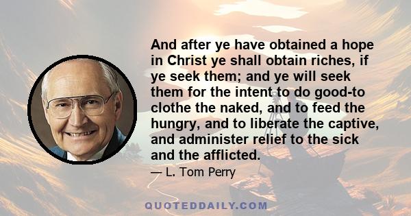 And after ye have obtained a hope in Christ ye shall obtain riches, if ye seek them; and ye will seek them for the intent to do good-to clothe the naked, and to feed the hungry, and to liberate the captive, and