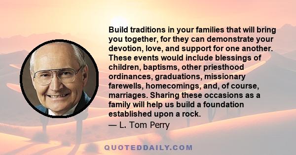 Build traditions in your families that will bring you together, for they can demonstrate your devotion, love, and support for one another. These events would include blessings of children, baptisms, other priesthood