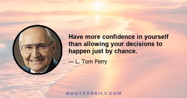 Have more confidence in yourself than allowing your decisions to happen just by chance.