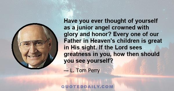 Have you ever thought of yourself as a junior angel crowned with glory and honor? Every one of our Father in Heaven's children is great in His sight. If the Lord sees greatness in you, how then should you see yourself?