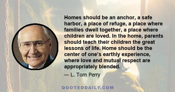 Homes should be an anchor, a safe harbor, a place of refuge, a place where families dwell together, a place where children are loved. In the home, parents should teach their children the great lessons of life. Home