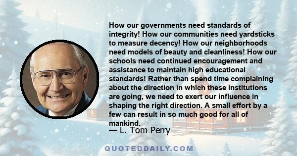 How our governments need standards of integrity! How our communities need yardsticks to measure decency! How our neighborhoods need models of beauty and cleanliness! How our schools need continued encouragement and