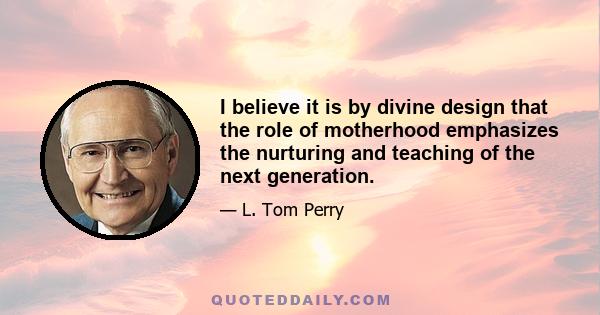 I believe it is by divine design that the role of motherhood emphasizes the nurturing and teaching of the next generation.