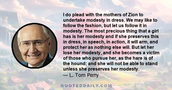 I do plead with the mothers of Zion to undertake modesty in dress. We may like to follow the fashion, but let us follow it in modesty. The most precious thing that a girl has is her modesty and if she preserves this in