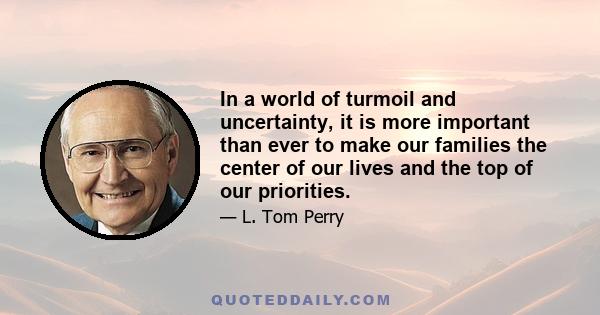 In a world of turmoil and uncertainty, it is more important than ever to make our families the center of our lives and the top of our priorities.