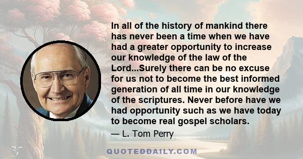 In all of the history of mankind there has never been a time when we have had a greater opportunity to increase our knowledge of the law of the Lord...Surely there can be no excuse for us not to become the best informed 