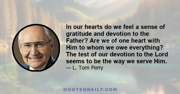 In our hearts do we feel a sense of gratitude and devotion to the Father? Are we of one heart with Him to whom we owe everything? The test of our devotion to the Lord seems to be the way we serve Him.