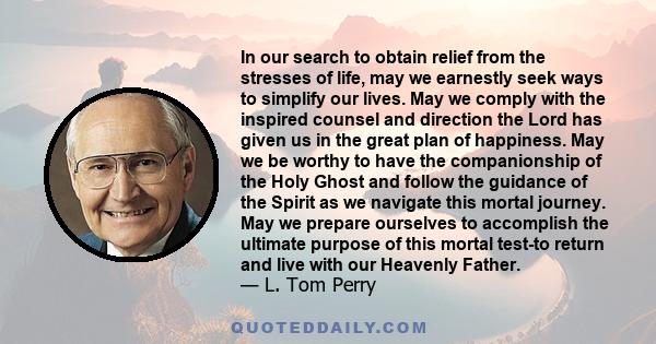 In our search to obtain relief from the stresses of life, may we earnestly seek ways to simplify our lives. May we comply with the inspired counsel and direction the Lord has given us in the great plan of happiness. May 