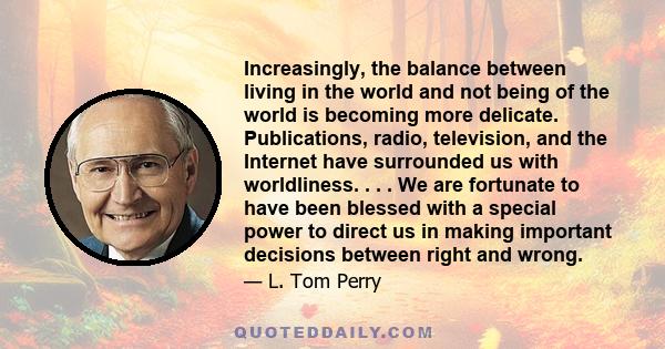 Increasingly, the balance between living in the world and not being of the world is becoming more delicate. Publications, radio, television, and the Internet have surrounded us with worldliness. . . . We are fortunate