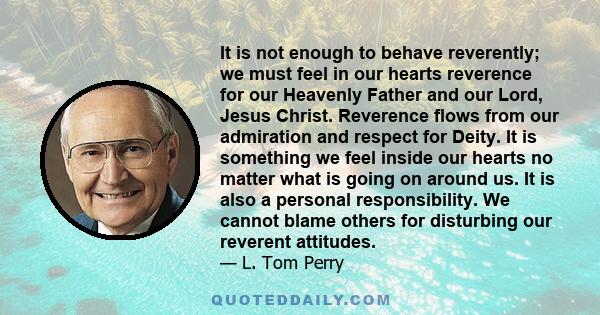 It is not enough to behave reverently; we must feel in our hearts reverence for our Heavenly Father and our Lord, Jesus Christ. Reverence flows from our admiration and respect for Deity. It is something we feel inside