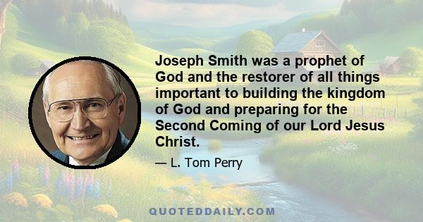 Joseph Smith was a prophet of God and the restorer of all things important to building the kingdom of God and preparing for the Second Coming of our Lord Jesus Christ.