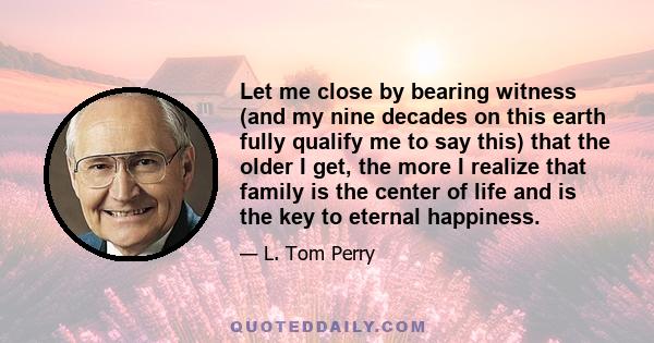 Let me close by bearing witness (and my nine decades on this earth fully qualify me to say this) that the older I get, the more I realize that family is the center of life and is the key to eternal happiness.