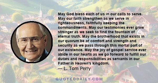 May God bless each of us in our calls to serve. May our faith strengthen as we serve in righteousness, faithfully keeping the commandments. May our testimonies ever grow stronger as we seek to find the fountain of