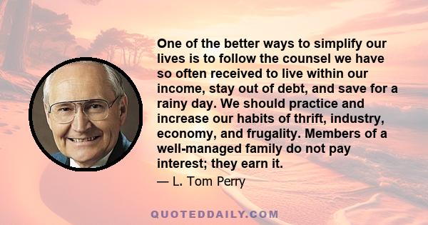 One of the better ways to simplify our lives is to follow the counsel we have so often received to live within our income, stay out of debt, and save for a rainy day. We should practice and increase our habits of