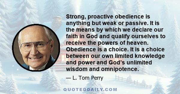 Strong, proactive obedience is anything but weak or passive. It is the means by which we declare our faith in God and qualify ourselves to receive the powers of heaven. Obedience is a choice. It is a choice between our