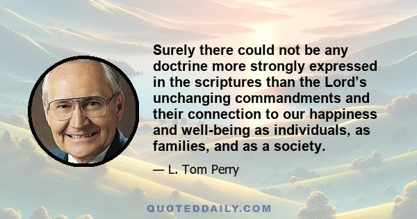 Surely there could not be any doctrine more strongly expressed in the scriptures than the Lord’s unchanging commandments and their connection to our happiness and well-being as individuals, as families, and as a society.