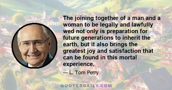 The joining together of a man and a woman to be legally and lawfully wed not only is preparation for future generations to inherit the earth, but it also brings the greatest joy and satisfaction that can be found in