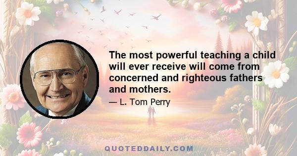 The most powerful teaching a child will ever receive will come from concerned and righteous fathers and mothers.