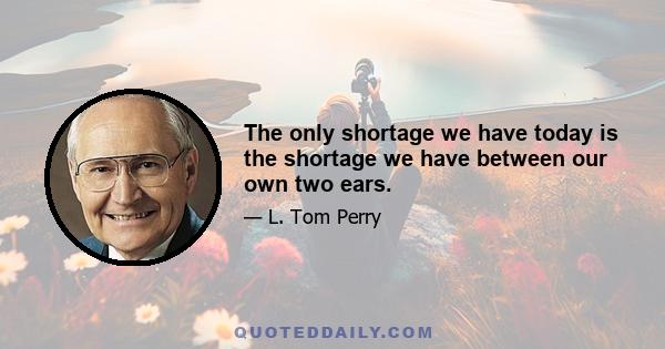 The only shortage we have today is the shortage we have between our own two ears.