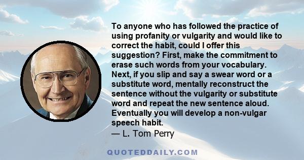 To anyone who has followed the practice of using profanity or vulgarity and would like to correct the habit, could I offer this suggestion? First, make the commitment to erase such words from your vocabulary. Next, if