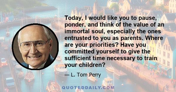 Today, I would like you to pause, ponder, and think of the value of an immortal soul, especially the ones entrusted to you as parents. Where are your priorities? Have you committed yourself to give the sufficient time