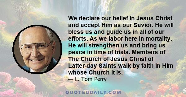 We declare our belief in Jesus Christ and accept Him as our Savior. He will bless us and guide us in all of our efforts. As we labor here in mortality, He will strengthen us and bring us peace in time of trials. Members 