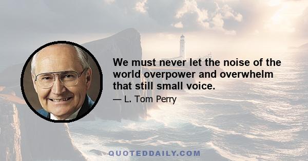 We must never let the noise of the world overpower and overwhelm that still small voice.