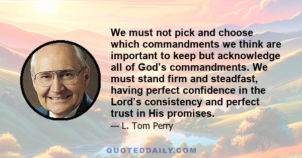 We must not pick and choose which commandments we think are important to keep but acknowledge all of God’s commandments. We must stand firm and steadfast, having perfect confidence in the Lord’s consistency and perfect