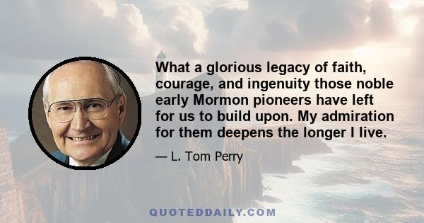 What a glorious legacy of faith, courage, and ingenuity those noble early Mormon pioneers have left for us to build upon. My admiration for them deepens the longer I live.