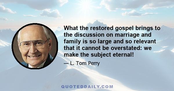 What the restored gospel brings to the discussion on marriage and family is so large and so relevant that it cannot be overstated: we make the subject eternal!