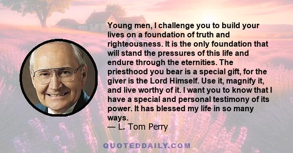 Young men, I challenge you to build your lives on a foundation of truth and righteousness. It is the only foundation that will stand the pressures of this life and endure through the eternities. The priesthood you bear