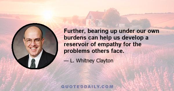 Further, bearing up under our own burdens can help us develop a reservoir of empathy for the problems others face.