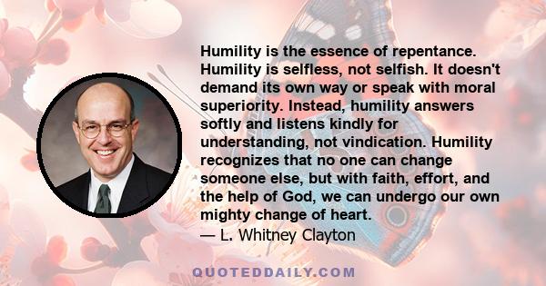 Humility is the essence of repentance. Humility is selfless, not selfish. It doesn't demand its own way or speak with moral superiority. Instead, humility answers softly and listens kindly for understanding, not