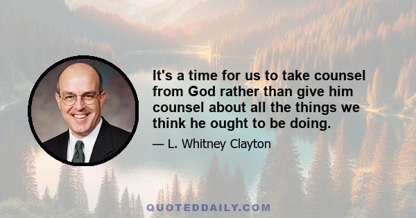 It's a time for us to take counsel from God rather than give him counsel about all the things we think he ought to be doing.