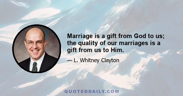 Marriage is a gift from God to us; the quality of our marriages is a gift from us to Him.