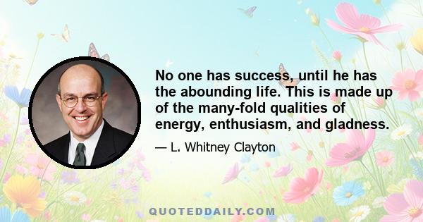 No one has success, until he has the abounding life. This is made up of the many-fold qualities of energy, enthusiasm, and gladness.