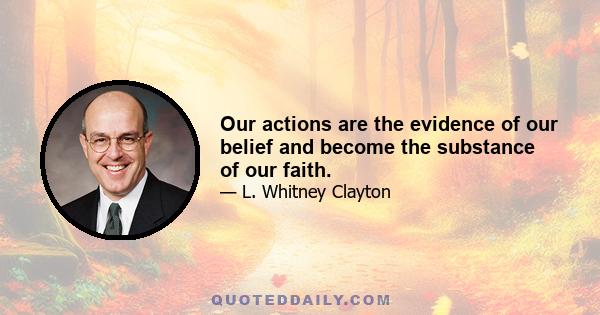 Our actions are the evidence of our belief and become the substance of our faith.