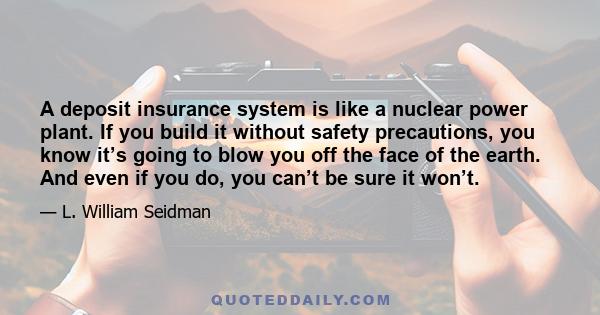 A deposit insurance system is like a nuclear power plant. If you build it without safety precautions, you know it’s going to blow you off the face of the earth. And even if you do, you can’t be sure it won’t.