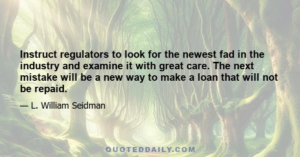 Instruct regulators to look for the newest fad in the industry and examine it with great care. The next mistake will be a new way to make a loan that will not be repaid.