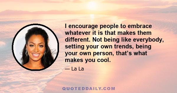 I encourage people to embrace whatever it is that makes them different. Not being like everybody, setting your own trends, being your own person, that’s what makes you cool.