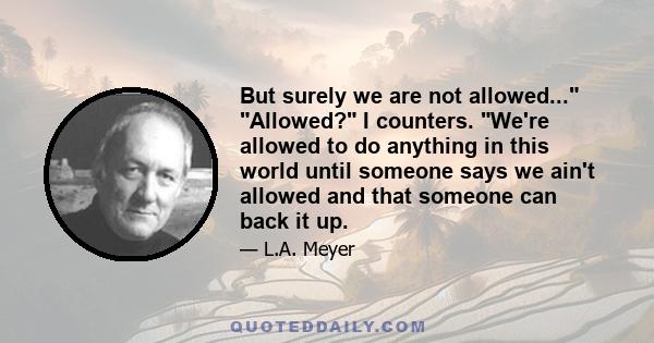 But surely we are not allowed... Allowed? I counters. We're allowed to do anything in this world until someone says we ain't allowed and that someone can back it up.