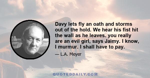 Davy lets fly an oath and storms out of the hold. We hear his fist hit the wall as he leaves. you really are an evil girl, says Jaimy. I know, I murmur. I shall have to pay.