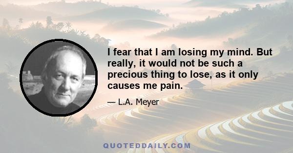 I fear that I am losing my mind. But really, it would not be such a precious thing to lose, as it only causes me pain.