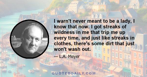 I warn't never meant to be a lady, I know that now. I got streaks of wildness in me that trip me up every time, and just like streaks in clothes, there's some dirt that just won't wash out.